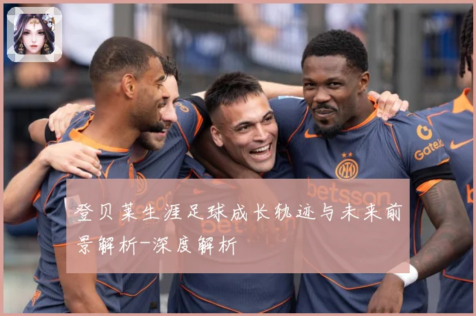 登贝莱生涯足球成长轨迹与未来前景解析-深度解析