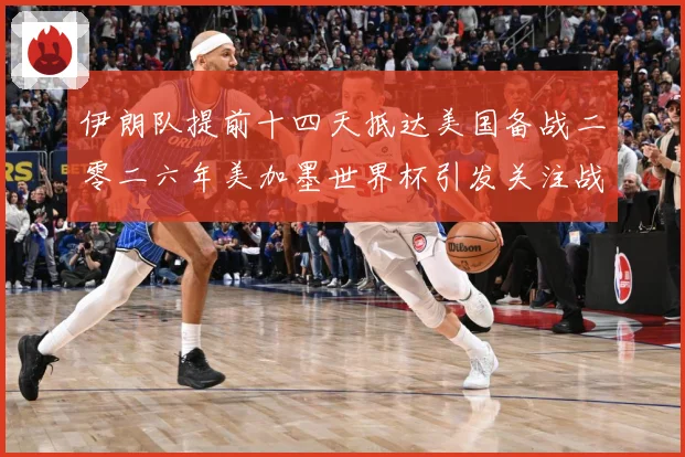 伊朗队提前十四天抵达美国备战二零二六年美加墨世界杯引发关注战术观察-深度解析