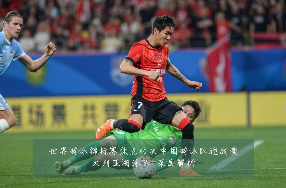 世界游泳锦标赛焦点对决中国游泳队迎战澳大利亚游泳队-深度解析
